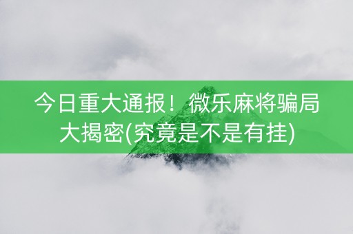 今日重大通报！微乐麻将骗局大揭密(究竟是不是有挂)