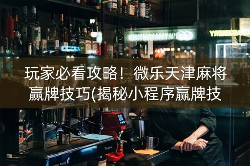 玩家必看攻略！微乐天津麻将赢牌技巧(揭秘小程序赢牌技巧)