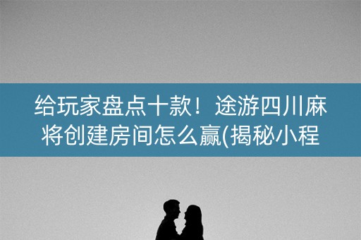 给玩家盘点十款！途游四川麻将创建房间怎么赢(揭秘小程序自建房怎么赢)