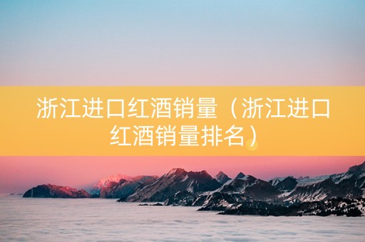 浙江进口红酒销量（浙江进口红酒销量排名）