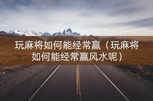 玩麻将如何能经常赢（玩麻将如何能经常赢风水呢）