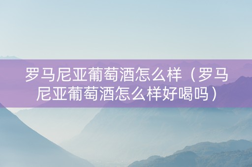 罗马尼亚葡萄酒怎么样（罗马尼亚葡萄酒怎么样好喝吗）
