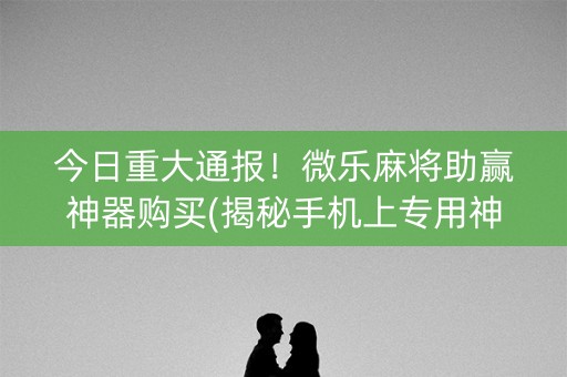 今日重大通报！微乐麻将助赢神器购买(揭秘手机上专用神器下载)