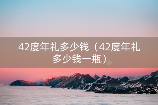 42度年礼多少钱（42度年礼多少钱一瓶）