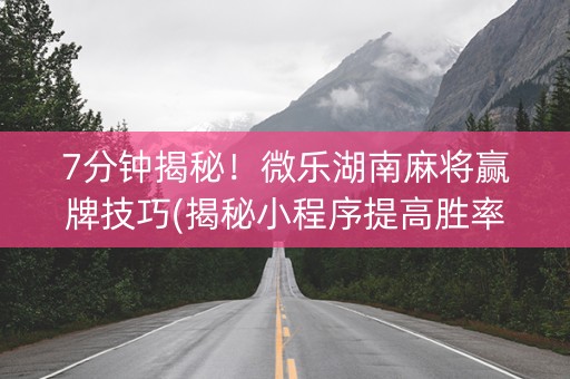 7分钟揭秘！微乐湖南麻将赢牌技巧(揭秘小程序提高胜率)