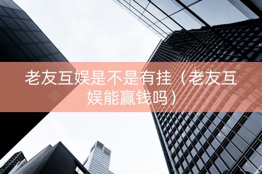 老友互娱是不是有挂（老友互娱能赢钱吗）