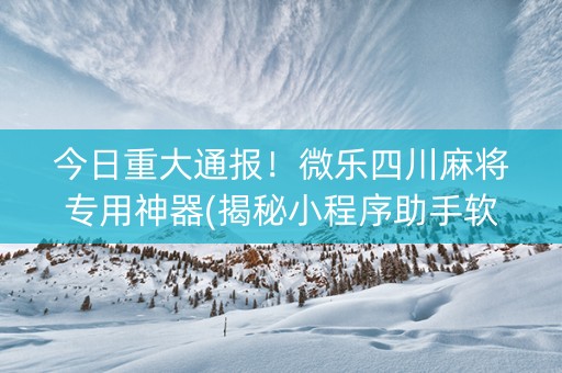 今日重大通报！微乐四川麻将专用神器(揭秘小程序助手软件)
