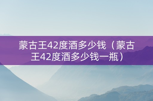 蒙古王42度酒多少钱（蒙古王42度酒多少钱一瓶）