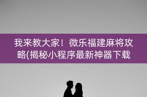 我来教大家！微乐福建麻将攻略(揭秘小程序最新神器下载)