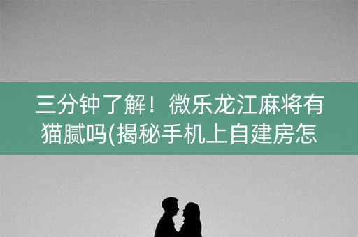 三分钟了解！微乐龙江麻将有猫腻吗(揭秘手机上自建房怎么赢)