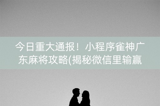 今日重大通报！小程序雀神广东麻将攻略(揭秘微信里输赢技巧)