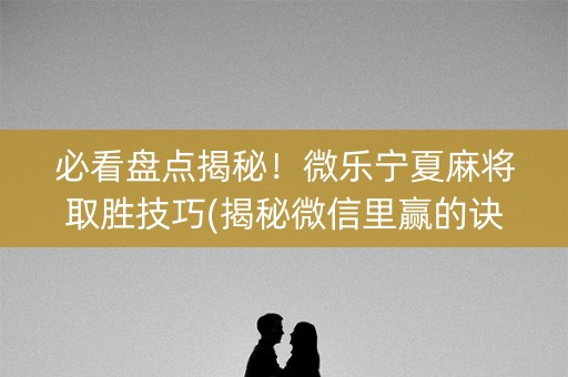 必看盘点揭秘！微乐宁夏麻将取胜技巧(揭秘微信里赢的诀窍)