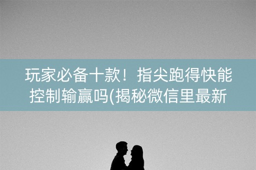 玩家必备十款！指尖跑得快能控制输赢吗(揭秘微信里最新神器下载)