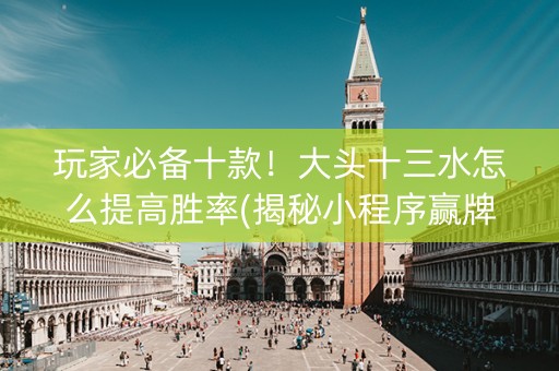 玩家必备十款！大头十三水怎么提高胜率(揭秘小程序赢牌技巧)