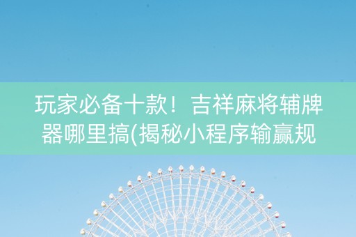 玩家必备十款！吉祥麻将辅牌器哪里搞(揭秘小程序输赢规律)