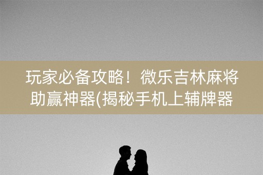 玩家必备攻略！微乐吉林麻将助赢神器(揭秘手机上辅牌器)