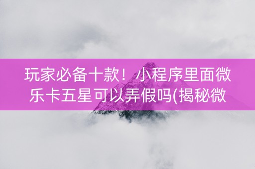 玩家必备十款！小程序里面微乐卡五星可以弄假吗(揭秘微信里如何让牌变好)
