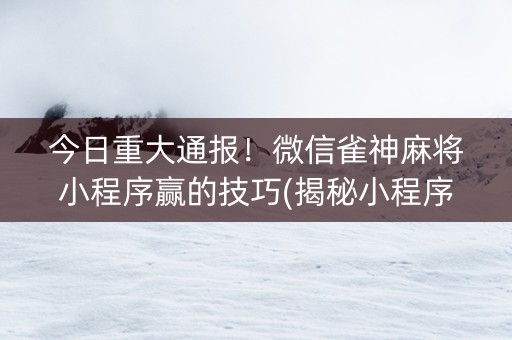 今日重大通报！微信雀神麻将小程序赢的技巧(揭秘小程序如何让牌变好)