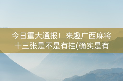 今日重大通报！来趣广西麻将十三张是不是有挂(确实是有挂的)