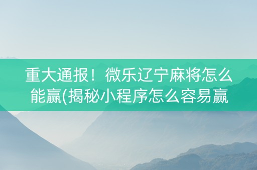 重大通报！微乐辽宁麻将怎么能赢(揭秘小程序怎么容易赢)