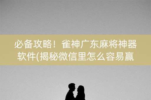 必备攻略！雀神广东麻将神器软件(揭秘微信里怎么容易赢)