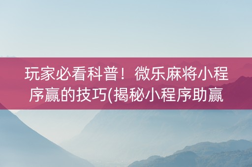 玩家必看科普！微乐麻将小程序赢的技巧(揭秘小程序助赢软件)