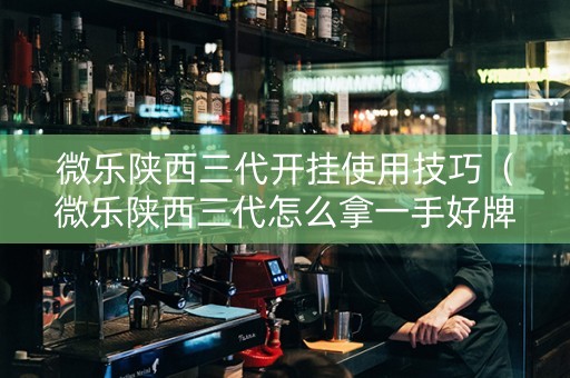 微乐陕西三代开挂使用技巧（微乐陕西三代怎么拿一手好牌）