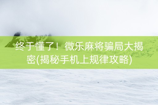 终于懂了！微乐麻将骗局大揭密(揭秘手机上规律攻略)