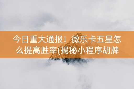 今日重大通报！微乐卡五星怎么提高胜率(揭秘小程序胡牌神器)
