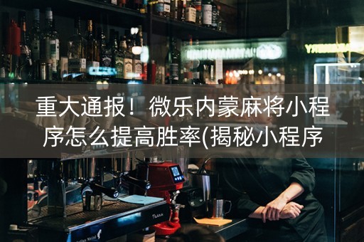 重大通报！微乐内蒙麻将小程序怎么提高胜率(揭秘小程序系统发好牌)