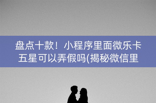 盘点十款！小程序里面微乐卡五星可以弄假吗(揭秘微信里攻略插件)
