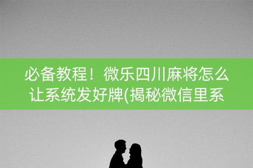 必备教程！微乐四川麻将怎么让系统发好牌(揭秘微信里系统发好牌)