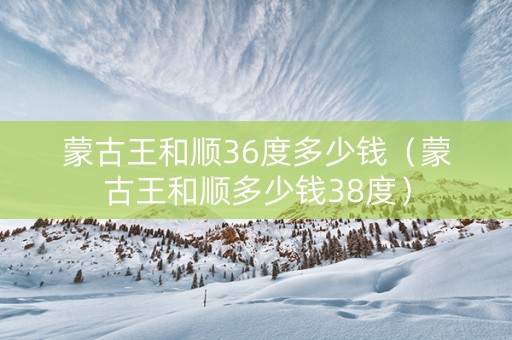 蒙古王和顺36度多少钱（蒙古王和顺多少钱38度）