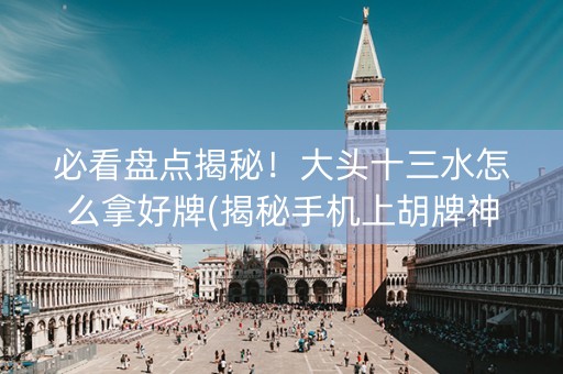 必看盘点揭秘！大头十三水怎么拿好牌(揭秘手机上胡牌神器)