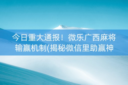 今日重大通报！微乐广西麻将输赢机制(揭秘微信里助赢神器购买)