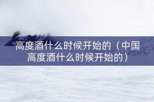高度酒什么时候开始的（中国高度酒什么时候开始的）