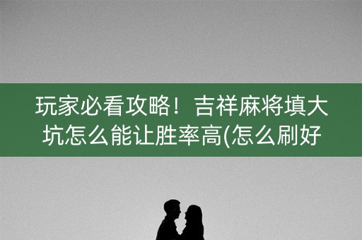 玩家必看攻略！吉祥麻将填大坑怎么能让胜率高(怎么刷好牌)