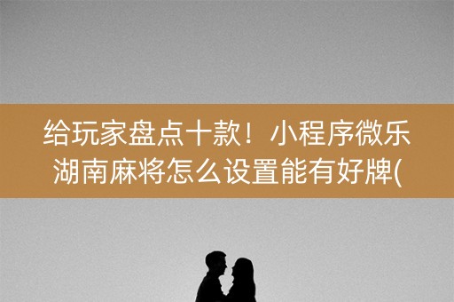 给玩家盘点十款！小程序微乐湖南麻将怎么设置能有好牌(手气一直很差)