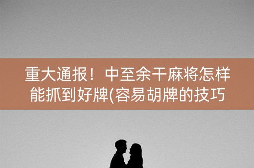 重大通报！中至余干麻将怎样能抓到好牌(容易胡牌的技巧)