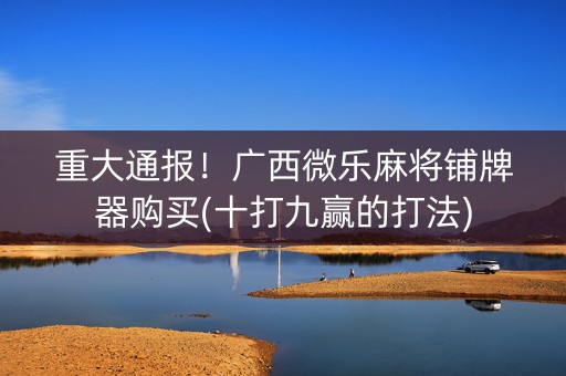 重大通报！广西微乐麻将铺牌器购买(十打九赢的打法)