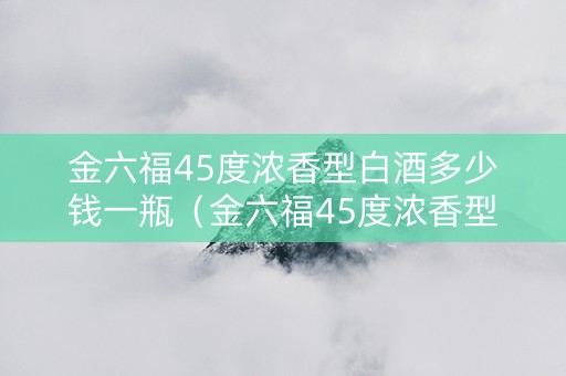 金六福45度浓香型白酒多少钱一瓶（金六福45度浓香型白酒多少钱一瓶呢）