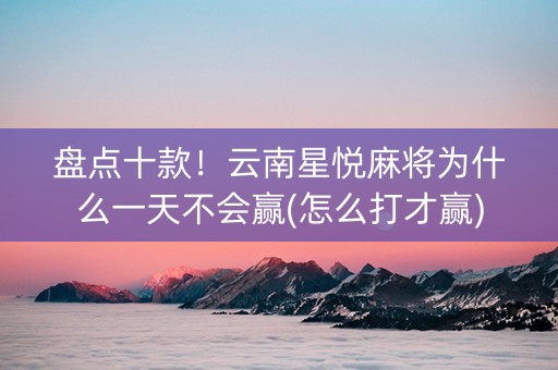 盘点十款！云南星悦麻将为什么一天不会赢(怎么打才赢)