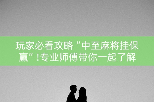 玩家必看攻略“中至麻将挂保赢”!专业师傅带你一起了解（详细教程）-知乎
