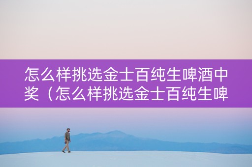 怎么样挑选金士百纯生啤酒中奖（怎么样挑选金士百纯生啤酒中奖的）