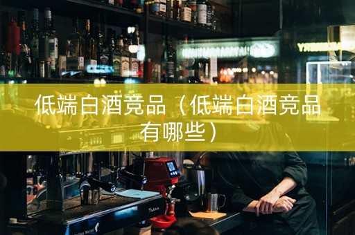 低端白酒竞品（低端白酒竞品有哪些）