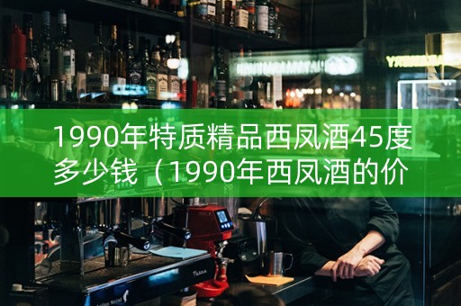 1990年特质精品西凤酒45度多少钱（1990年西凤酒的价格）