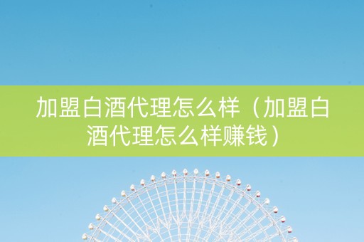 加盟白酒代理怎么样（加盟白酒代理怎么样赚钱）