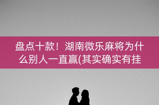 盘点十款！湖南微乐麻将为什么别人一直赢(其实确实有挂)