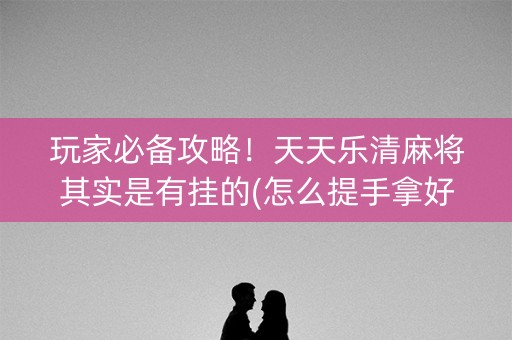 玩家必备攻略！天天乐清麻将其实是有挂的(怎么提手拿好牌)