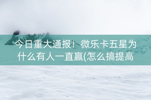 今日重大通报！微乐卡五星为什么有人一直赢(怎么搞提高胜率)